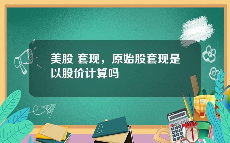 美股 套现，原始股套现是以股价计算吗